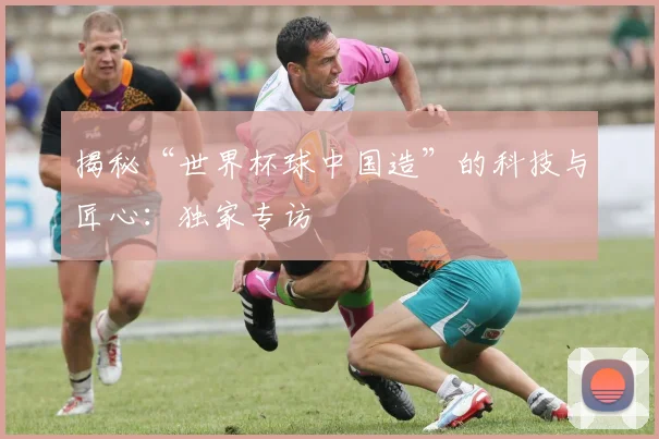 揭秘“世界杯球中国造”的科技与匠心：独家专访