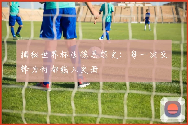 揭秘世界杯法德恩怨史：每一次交锋为何都载入史册