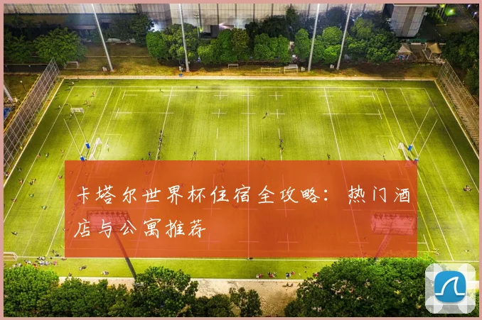 卡塔尔世界杯住宿全攻略：热门酒店与公寓推荐