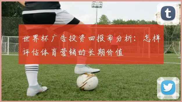 世界杯广告投资回报率分析：怎样评估体育营销的长期价值