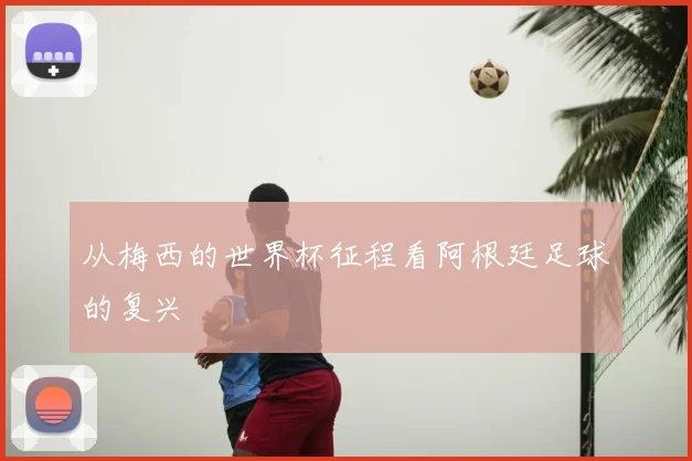 从梅西的世界杯征程看阿根廷足球的复兴