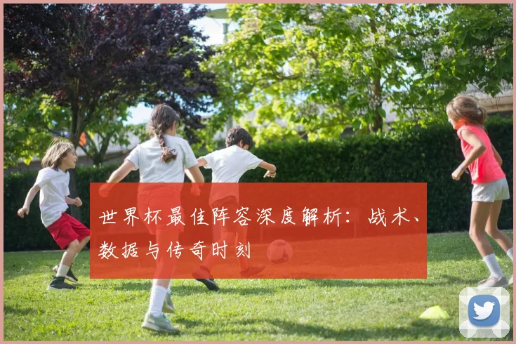 世界杯最佳阵容深度解析:战术、数据与传奇时刻