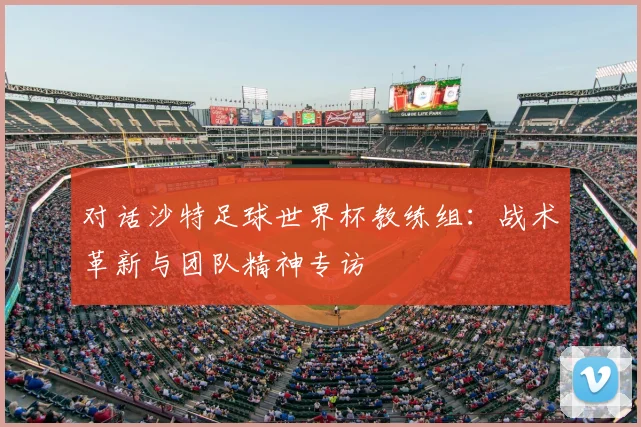 对话沙特足球世界杯教练组:战术革新与团队精神专访