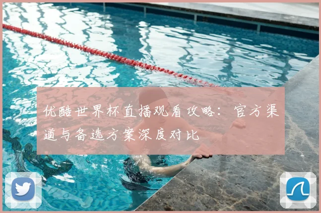 优酷世界杯直播观看攻略：官方渠道与备选方案深度对比