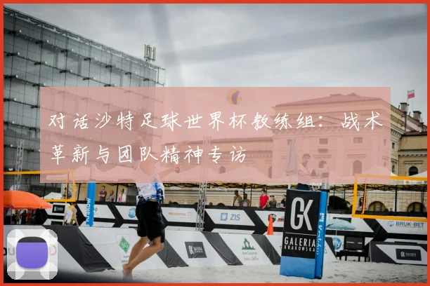 对话沙特足球世界杯教练组:战术革新与团队精神专访
