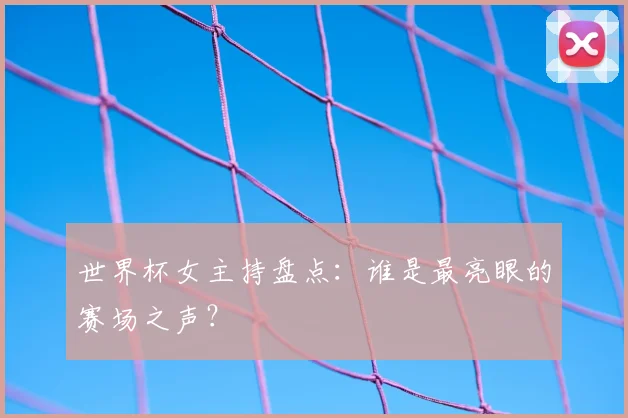 世界杯女主持盘点：谁是最亮眼的赛场之声？