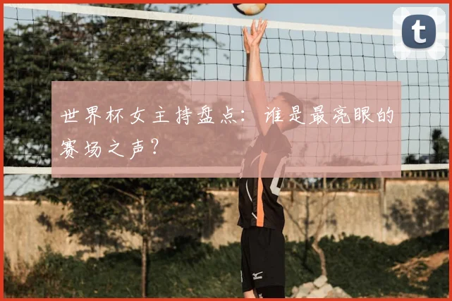 世界杯女主持盘点：谁是最亮眼的赛场之声？