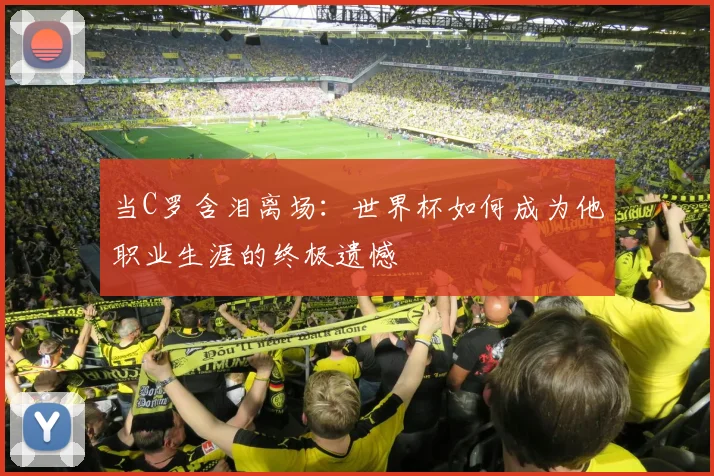 当C罗含泪离场:世界杯如何成为他职业生涯的终极遗憾